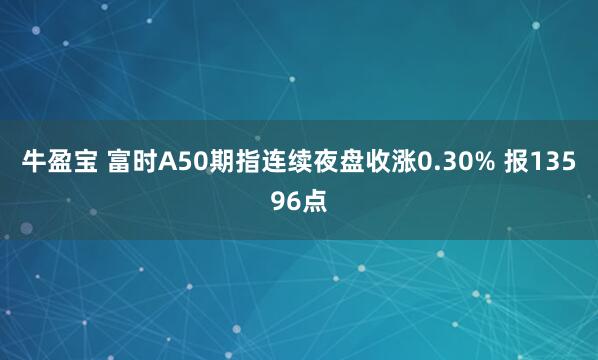 牛盈宝 富时A50期指连续夜盘收涨0.30% 报13596点