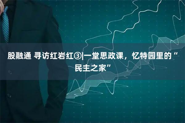 股融通 寻访红岩红③|一堂思政课,忆特园里的“民主之家”