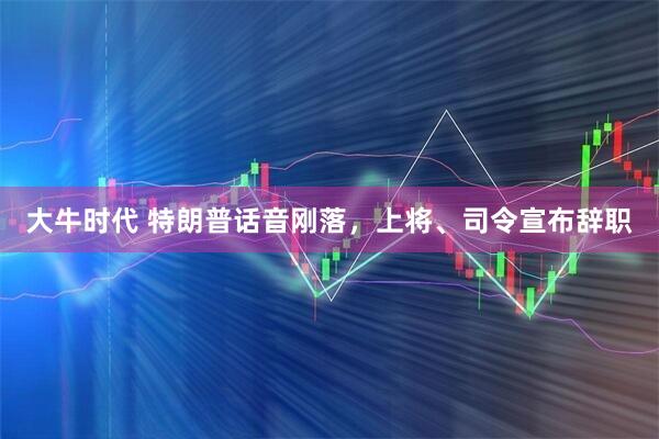 大牛时代 特朗普话音刚落，上将、司令宣布辞职