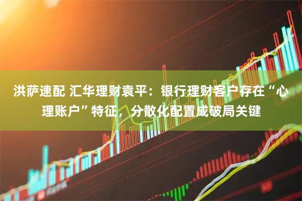 洪萨速配 汇华理财袁平:银行理财客户存在“心理账户”特征,分散化配置成破局关键