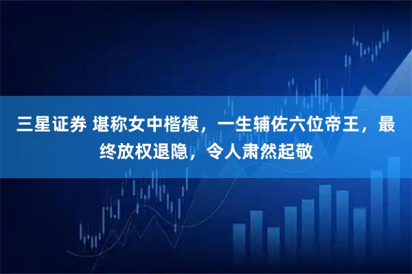 三星证券 堪称女中楷模，一生辅佐六位帝王，最终放权退隐，令人肃然起敬