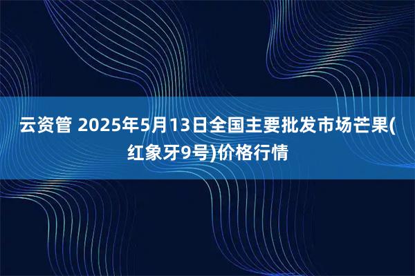 云资管 2025年5月13日全国主要批发市场芒果(红象牙9号)价格行情