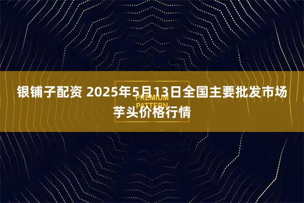 银铺子配资 2025年5月13日全国主要批发市场芋头价格行情