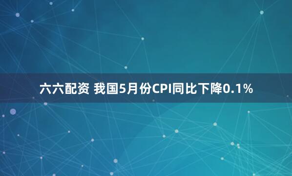 六六配资 我国5月份CPI同比下降0.1%