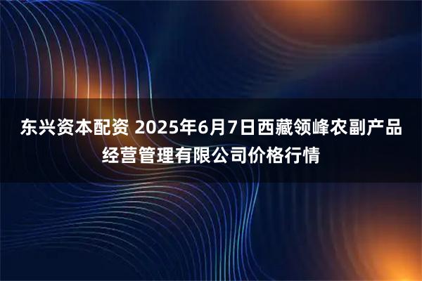 东兴资本配资 2025年6月7日西藏领峰农副产品经营管理有限公司价格行情