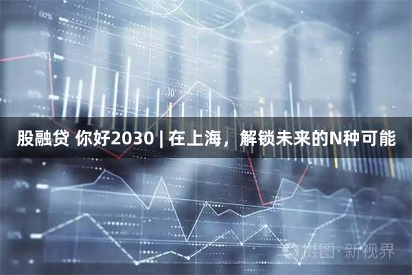 股融贷 你好2030 | 在上海，解锁未来的N种可能