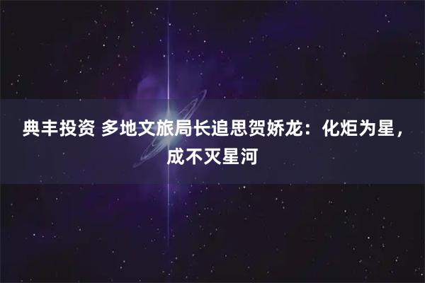典丰投资 多地文旅局长追思贺娇龙：化炬为星，成不灭星河
