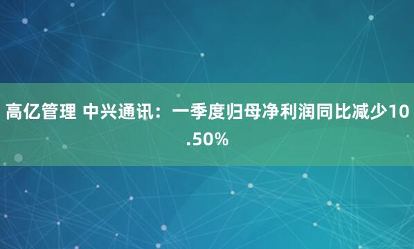 高亿管理 中兴通讯：一季度归母净利润同比减少10.50%