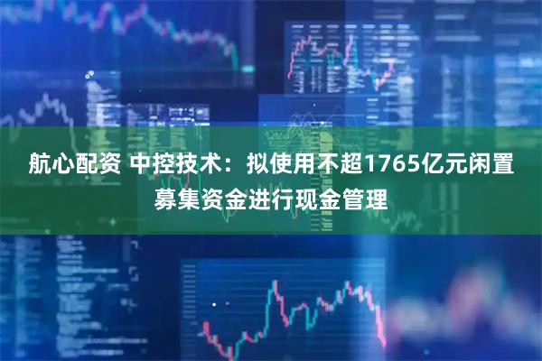 航心配资 中控技术：拟使用不超1765亿元闲置募集资金进行现金管理
