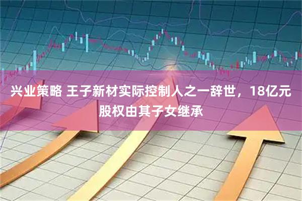 兴业策略 王子新材实际控制人之一辞世，18亿元股权由其子女继承