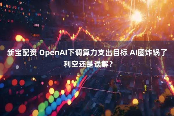 新宝配资 OpenAI下调算力支出目标 AI圈炸锅了 利空还是误解？