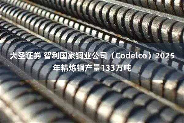 大圣证券 智利国家铜业公司（Codelco）2025年精炼铜产量133万吨