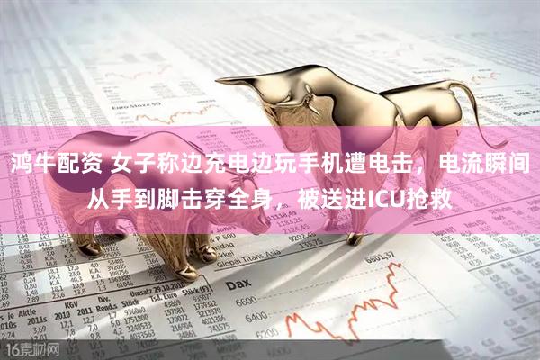 鸿牛配资 女子称边充电边玩手机遭电击，电流瞬间从手到脚击穿全身，被送进ICU抢救