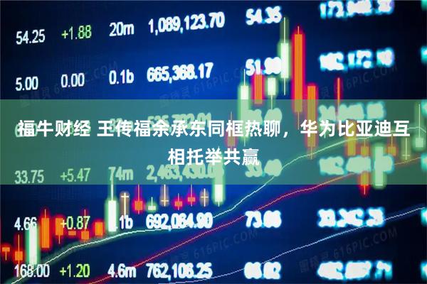 福牛财经 王传福余承东同框热聊，华为比亚迪互相托举共赢