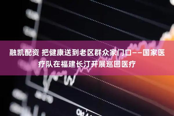 融凯配资 把健康送到老区群众家门口——国家医疗队在福建长汀开展巡回医疗